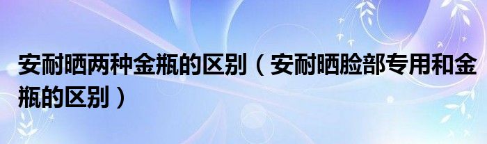 安耐晒两种金瓶的区别（安耐晒脸部专用和金瓶的区别）