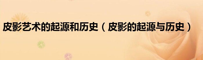皮影艺术的起源和历史（皮影的起源与历史）