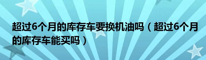 超过6个月的库存车要换机油吗（超过6个月的库存车能买吗）