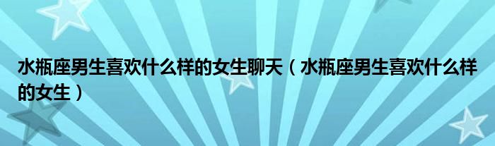 水瓶座男生喜欢什么样的女生聊天（水瓶座男生喜欢什么样的女生）