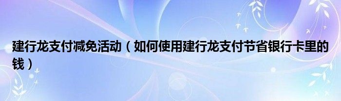 建行龙支付减免活动（如何使用建行龙支付节省银行卡里的钱）