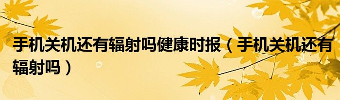 手机关机还有辐射吗健康时报（手机关机还有辐射吗）