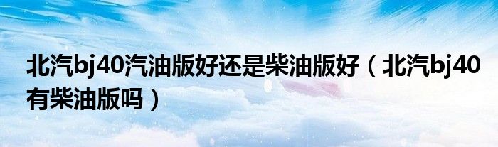 北汽bj40汽油版好还是柴油版好（北汽bj40有柴油版吗）