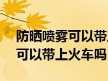 防晒喷雾可以带上火车吗120ml（防晒喷雾可以带上火车吗）