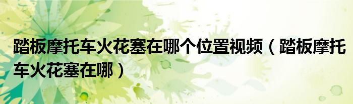 踏板摩托车火花塞在哪个位置视频（踏板摩托车火花塞在哪）