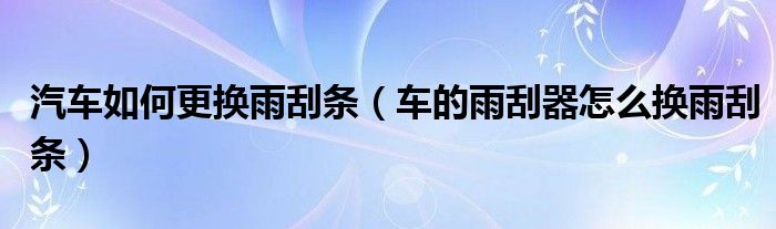 汽车如何更换雨刮条（车的雨刮器怎么换雨刮条）