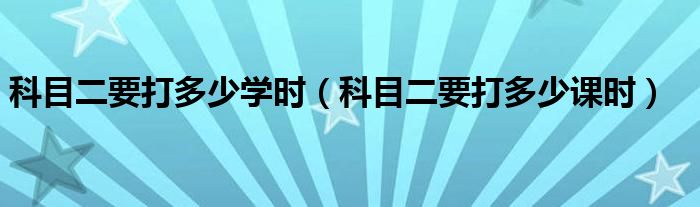 科目二要打多少学时（科目二要打多少课时）