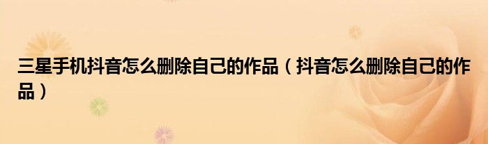 三星手机抖音怎么删除自己的作品（抖音怎么删除自己的作品）