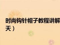 时尚钩针帽子教程讲解视频（最新钩针帽子花样大全女士夏天）
