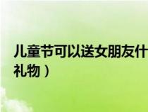 儿童节可以送女朋友什么礼物呢（儿童节可以送女朋友什么礼物）