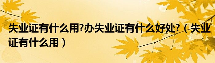 失业证有什么用?办失业证有什么好处?（失业证有什么用）