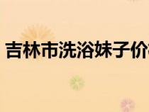 吉林市洗浴妹子价格（吉林市洗浴中心哪好）