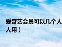 爱奇艺会员可以几个人一起使用（爱奇艺会员可以同时几个人用）
