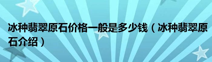 冰种翡翠原石价格一般是多少钱（冰种翡翠原石介绍）