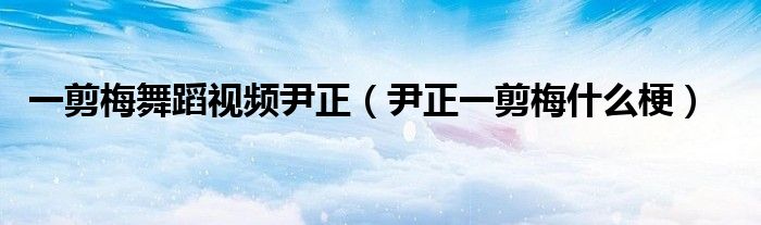 一剪梅舞蹈视频尹正（尹正一剪梅什么梗）