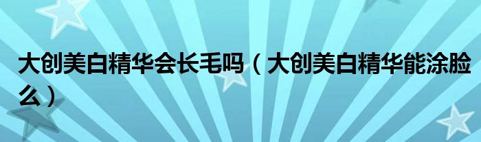 大创美白精华会长毛吗（大创美白精华能涂脸么）