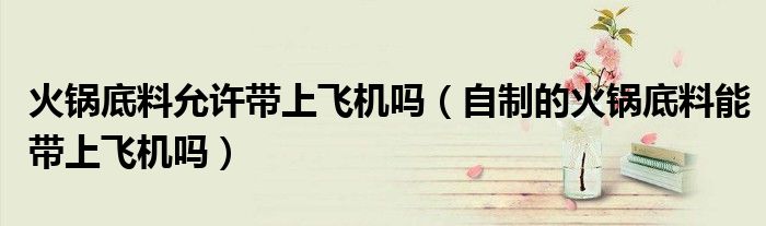 火锅底料允许带上飞机吗（自制的火锅底料能带上飞机吗）