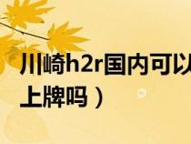 川崎h2r国内可以上路吗（川崎h2在国内可以上牌吗）