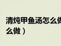 清炖甲鱼汤怎么做好喝又营养（清炖甲鱼汤怎么做）