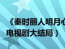 《秦时丽人明月心》大结局（秦时丽人明月心电视剧大结局）