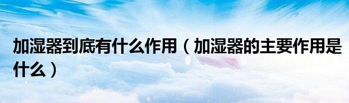 加湿器到底有什么作用（加湿器的主要作用是什么）
