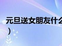 元旦送女朋友什么东西（元旦送女朋友什么好）