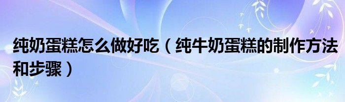 纯奶蛋糕怎么做好吃（纯牛奶蛋糕的制作方法和步骤）