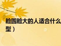 脸圆脸大的人适合什么发型图片（脸圆脸大的人适合什么发型）