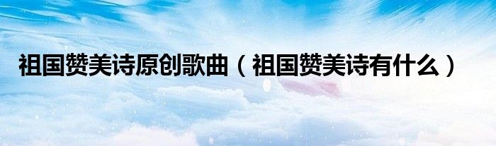 祖国赞美诗原创歌曲（祖国赞美诗有什么）