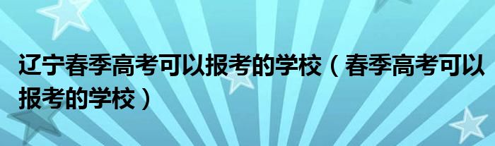 辽宁春季高考可以报考的学校（春季高考可以报考的学校）