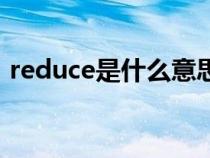 reduce是什么意思的(reduce是什么意思) reduce是什么意思的(reduce是什么意思)