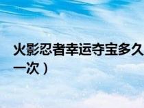 火影忍者幸运夺宝多久出一次啊（火影忍者幸运夺宝多久出一次）
