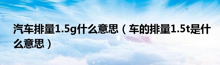 汽车排量1.5g什么意思（车的排量1.5t是什么意思）