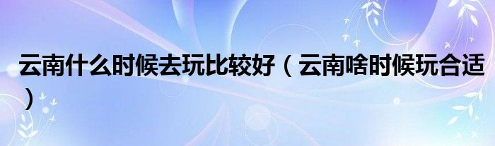 云南什么时候去玩比较好（云南啥时候玩合适）