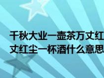 千秋大业一壶茶万丈红尘三杯酒的解释（千秋大业一壶茶万丈红尘一杯酒什么意思）