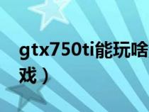 gtx750ti能玩啥游戏（gtx750ti能玩什么游戏）