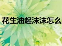 花生油起沫沫怎么回事（花生油起沫怎么办）