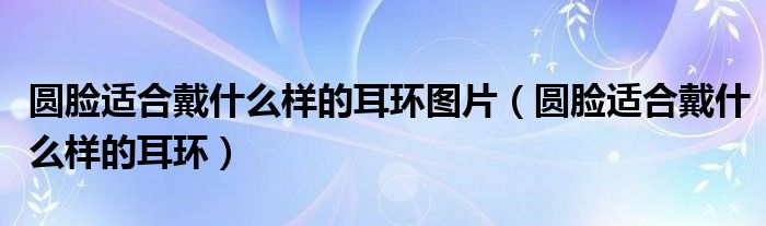 圆脸适合戴什么样的耳环图片（圆脸适合戴什么样的耳环）