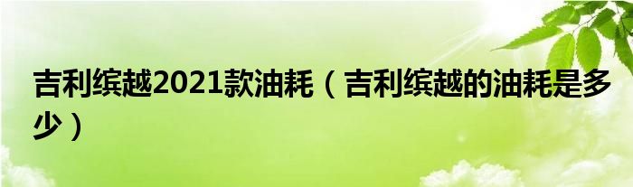 吉利缤越2021款油耗（吉利缤越的油耗是多少）