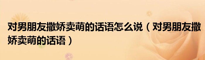 对男朋友撒娇卖萌的话语怎么说（对男朋友撒娇卖萌的话语）