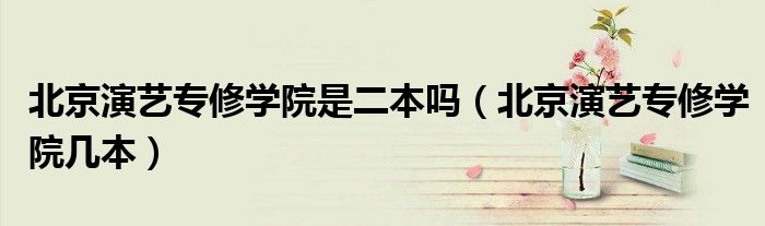 北京演艺专修学院是二本吗（北京演艺专修学院几本）