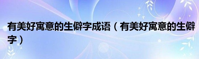有美好寓意的生僻字成语（有美好寓意的生僻字）