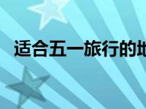 适合五一旅行的地方（适合五一的旅行地）