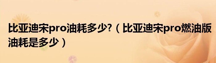 比亚迪宋pro油耗多少?（比亚迪宋pro燃油版油耗是多少）