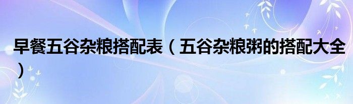 早餐五谷杂粮搭配表（五谷杂粮粥的搭配大全）