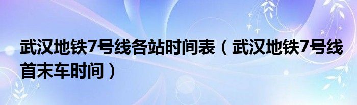 武汉地铁7号线各站时间表（武汉地铁7号线首末车时间）
