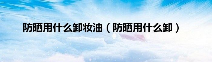 防晒用什么卸妆油（防晒用什么卸）
