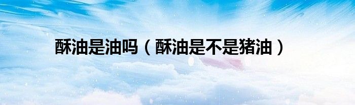 酥油是油吗（酥油是不是猪油）