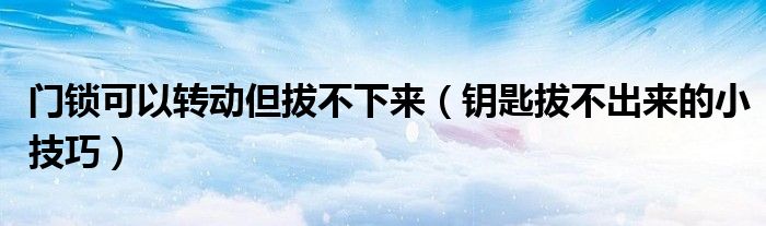 门锁可以转动但拔不下来（钥匙拔不出来的小技巧）