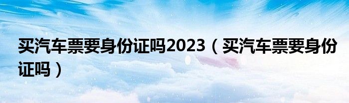 买汽车票要身份证吗2023（买汽车票要身份证吗）